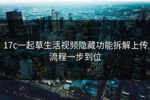 17c一起草生活视频隐藏功能拆解上传流程一步到位