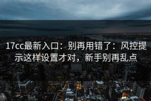 17cc最新入口：别再用错了：风控提示这样设置才对，新手别再乱点