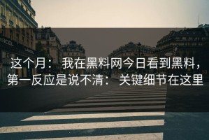 这个月： 我在黑料网今日看到黑料，第一反应是说不清： 关键细节在这里