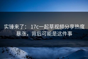 实锤来了： 17c一起草视频分享热度暴涨，背后可能是这件事