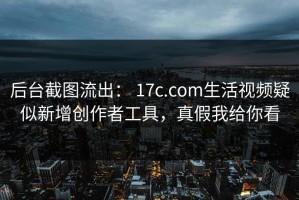 后台截图流出： 17c.com生活视频疑似新增创作者工具，真假我给你看