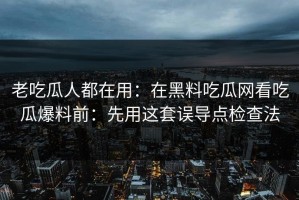 老吃瓜人都在用：在黑料吃瓜网看吃瓜爆料前：先用这套误导点检查法