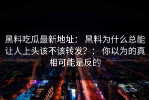 黑料吃瓜最新地址： 黑料为什么总能让人上头该不该转发？： 你以为的真相可能是反的