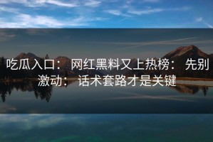 吃瓜入口： 网红黑料又上热榜： 先别激动： 话术套路才是关键