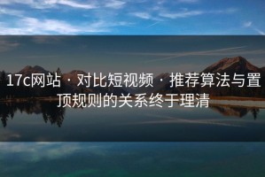 17c网站 · 对比短视频 · 推荐算法与置顶规则的关系终于理清