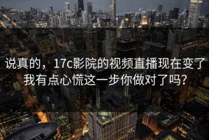 说真的，17c影院的视频直播现在变了我有点心慌这一步你做对了吗？