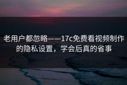 老用户都忽略——17c免费看视频制作的隐私设置，学会后真的省事