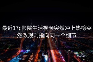 最近17c影院生活视频突然冲上热榜突然改规则指向同一个细节