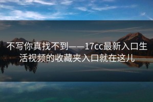 不写你真找不到——17cc最新入口生活视频的收藏夹入口就在这儿