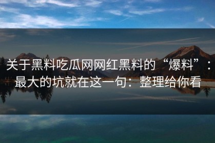 关于黑料吃瓜网网红黑料的“爆料”：最大的坑就在这一句：整理给你看