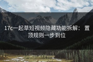 17c一起草短视频隐藏功能拆解： 置顶规则一步到位
