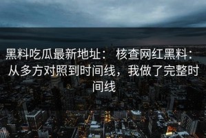 黑料吃瓜最新地址： 核查网红黑料： 从多方对照到时间线，我做了完整时间线