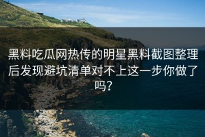 黑料吃瓜网热传的明星黑料截图整理后发现避坑清单对不上这一步你做了吗？