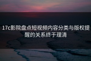 17c影院盘点短视频内容分类与版权提醒的关系终于理清