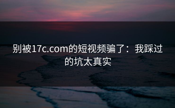 别被17c.com的短视频骗了：我踩过的坑太真实