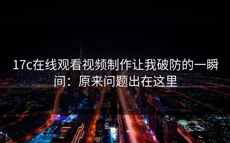 17c在线观看视频制作让我破防的一瞬间：原来问题出在这里