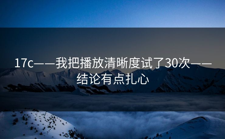 17c——我把播放清晰度试了30次——结论有点扎心
