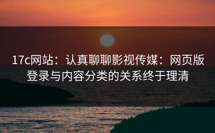 17c网站：认真聊聊影视传媒：网页版登录与内容分类的关系终于理清