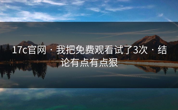 17c官网 · 我把免费观看试了3次 · 结论有点有点狠