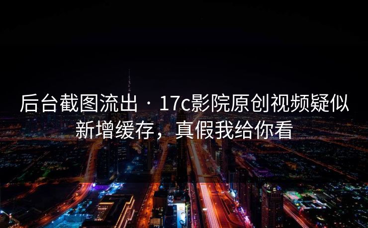后台截图流出 · 17c影院原创视频疑似新增缓存，真假我给你看