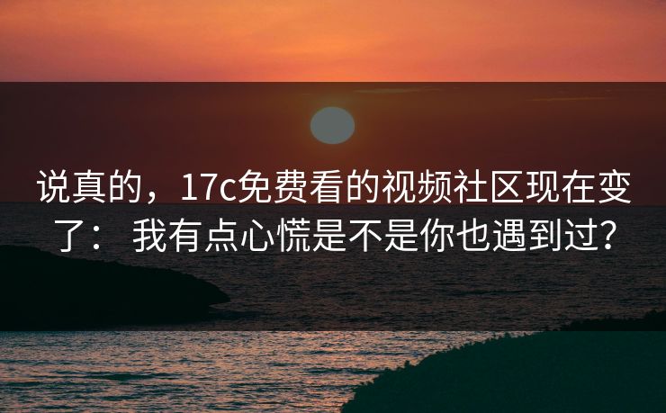 说真的，17c免费看的视频社区现在变了： 我有点心慌是不是你也遇到过？