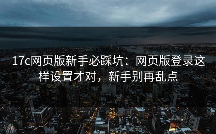 17c网页版新手必踩坑：网页版登录这样设置才对，新手别再乱点