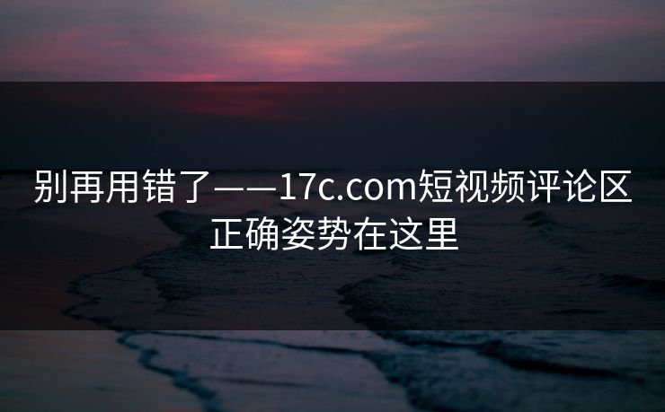别再用错了——17c.com短视频评论区正确姿势在这里