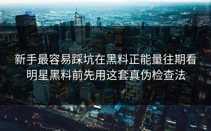 新手最容易踩坑在黑料正能量往期看明星黑料前先用这套真伪检查法