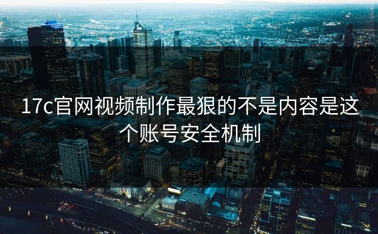 17c官网视频制作最狠的不是内容是这个账号安全机制