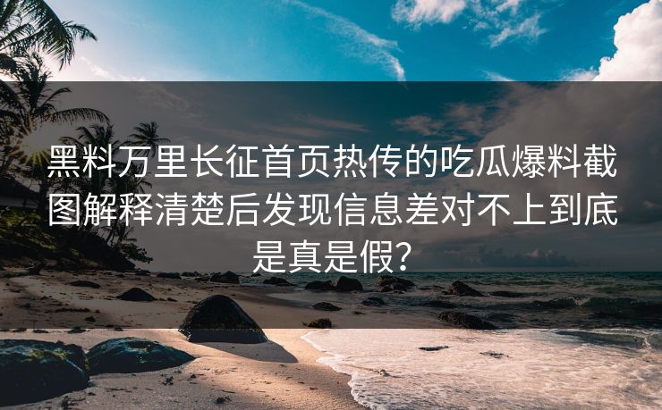 黑料万里长征首页热传的吃瓜爆料截图解释清楚后发现信息差对不上到底是真是假？