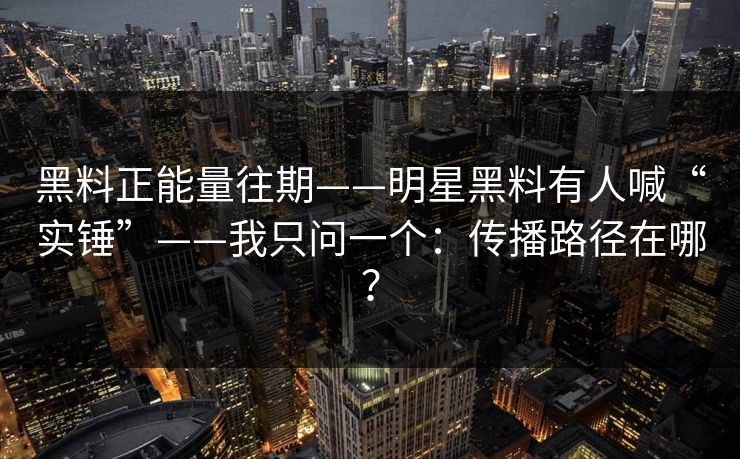 黑料正能量往期——明星黑料有人喊“实锤”——我只问一个：传播路径在哪？