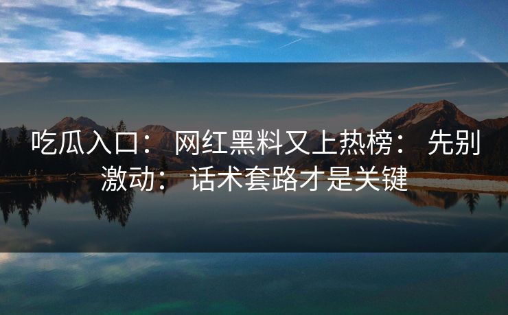 吃瓜入口： 网红黑料又上热榜： 先别激动： 话术套路才是关键