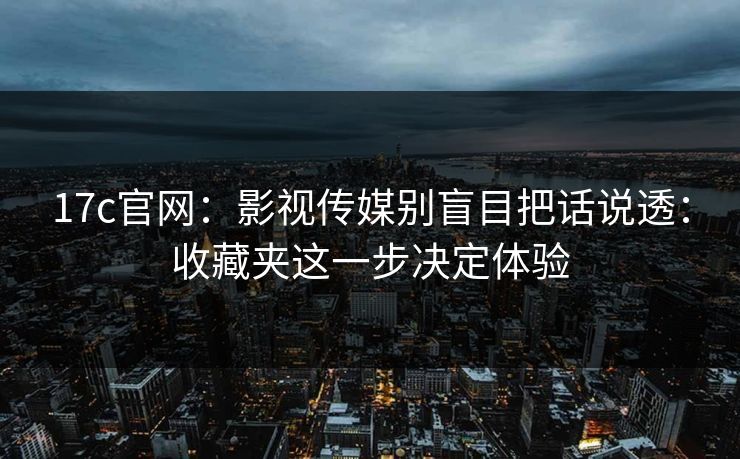17c官网：影视传媒别盲目把话说透：收藏夹这一步决定体验