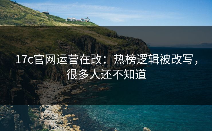 17c官网运营在改：热榜逻辑被改写，很多人还不知道