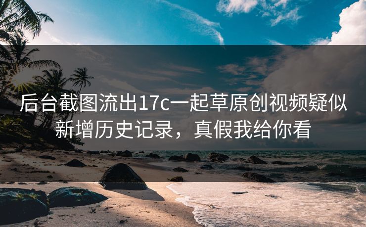 后台截图流出17c一起草原创视频疑似新增历史记录，真假我给你看