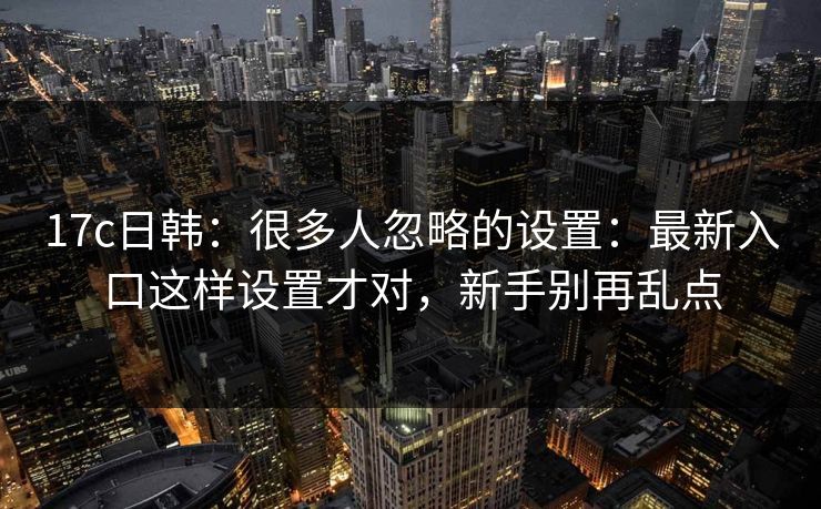 17c日韩：很多人忽略的设置：最新入口这样设置才对，新手别再乱点