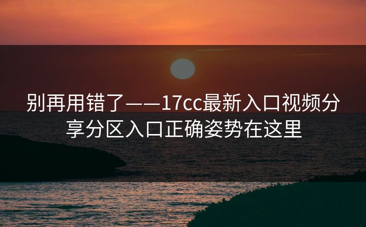 别再用错了——17cc最新入口视频分享分区入口正确姿势在这里