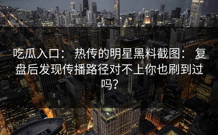 吃瓜入口： 热传的明星黑料截图： 复盘后发现传播路径对不上你也刷到过吗？