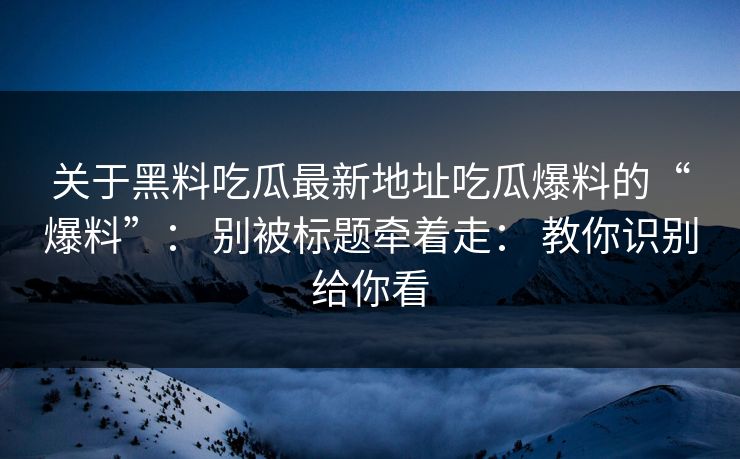 关于黑料吃瓜最新地址吃瓜爆料的“爆料”： 别被标题牵着走： 教你识别给你看