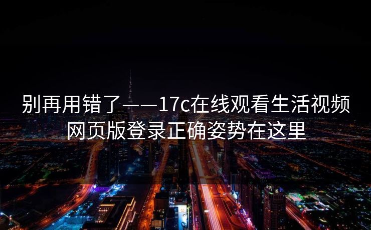 别再用错了——17c在线观看生活视频网页版登录正确姿势在这里