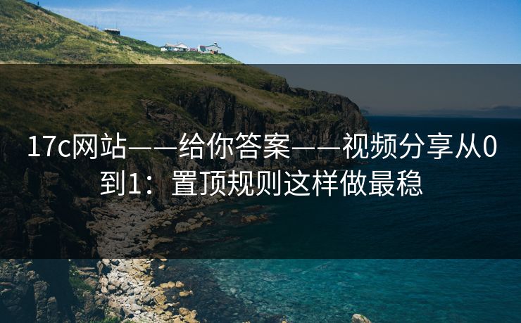 17c网站——给你答案——视频分享从0到1：置顶规则这样做最稳