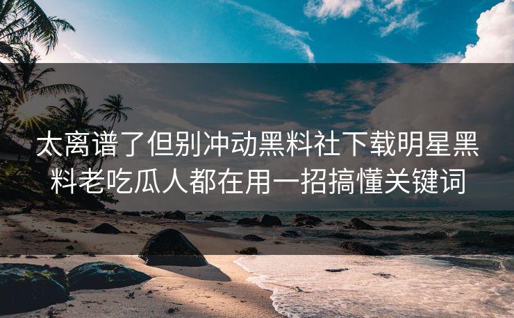 太离谱了但别冲动黑料社下载明星黑料老吃瓜人都在用一招搞懂关键词