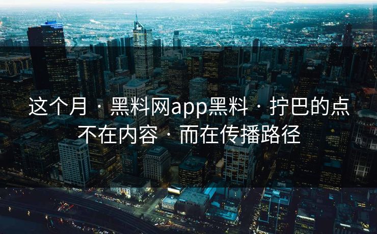这个月 · 黑料网app黑料 · 拧巴的点不在内容 · 而在传播路径