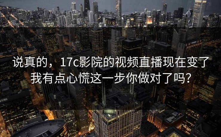 说真的，17c影院的视频直播现在变了我有点心慌这一步你做对了吗？
