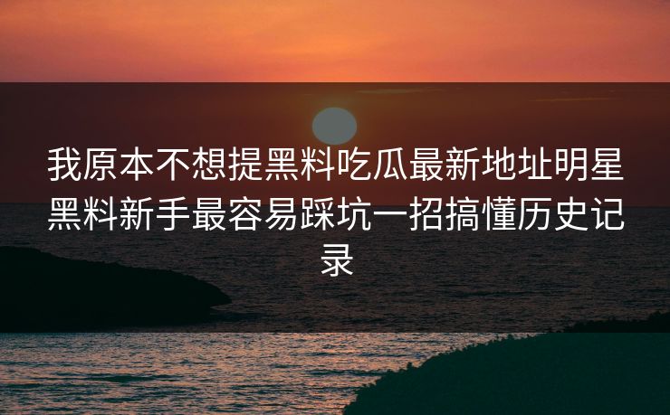 我原本不想提黑料吃瓜最新地址明星黑料新手最容易踩坑一招搞懂历史记录