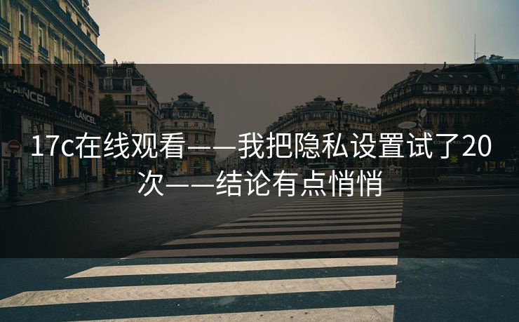 17c在线观看——我把隐私设置试了20次——结论有点悄悄