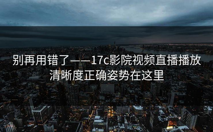别再用错了——17c影院视频直播播放清晰度正确姿势在这里