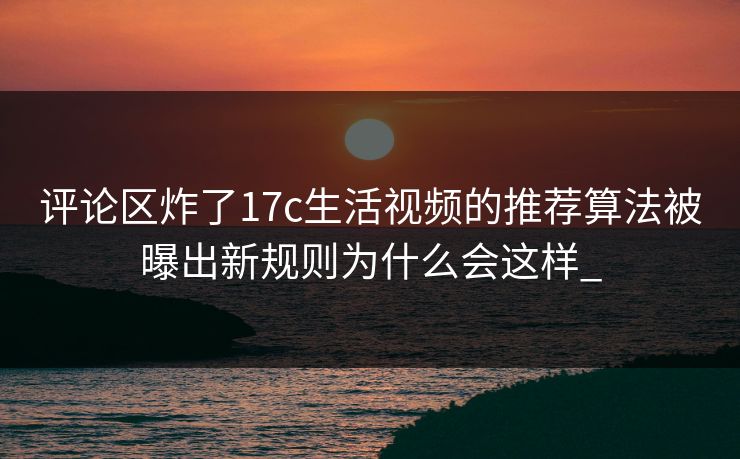 评论区炸了17c生活视频的推荐算法被曝出新规则为什么会这样_