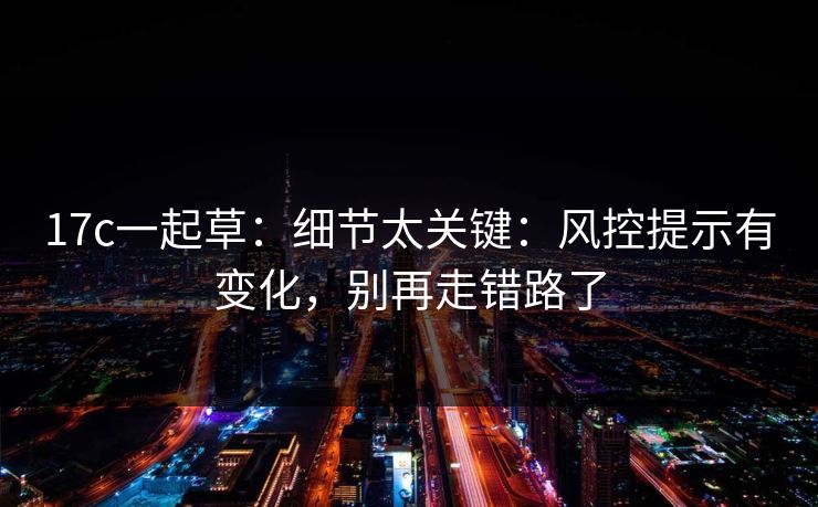 17c一起草：细节太关键：风控提示有变化，别再走错路了