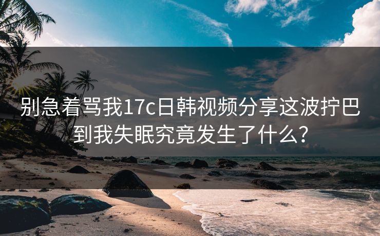 别急着骂我17c日韩视频分享这波拧巴到我失眠究竟发生了什么？